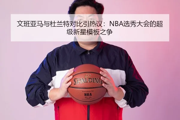 文班亚马与杜兰特对比引热议：NBA选秀大会的超级新星模板之争
