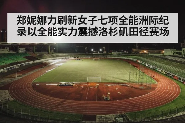 郑妮娜力刷新女子七项全能洲际纪录以全能实力震撼洛杉矶田径赛场